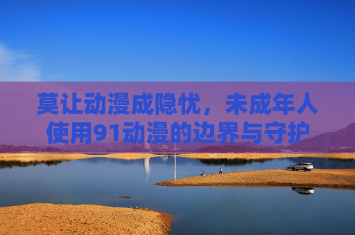 莫让动漫成隐忧,未成年人使用91动漫的边界与守护 莫让动漫成隐忧,未成年人使用91动漫的边界与守护