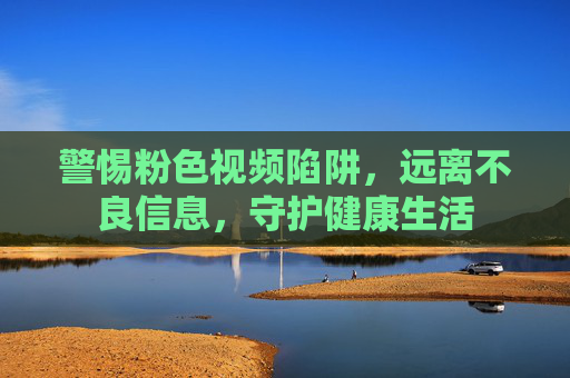 警惕粉色视频陷阱,远离不良信息,守护健康生活 警惕粉色视频陷阱,远离不良信息,守护健康生活