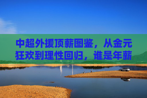 中超外援顶薪图鉴，从金元狂欢到理性回归，谁是年薪最高的标杆？