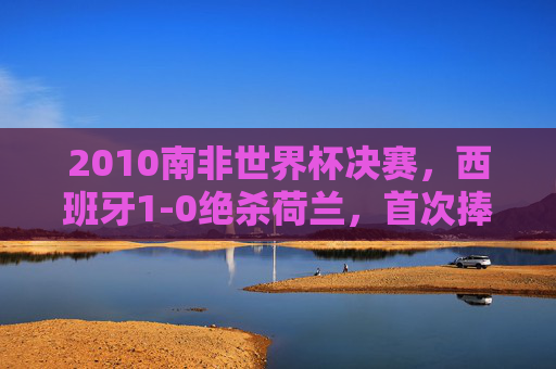 2010南非世界杯决赛,西班牙1-0绝杀荷兰,首次捧起大力神杯 2010南非世界杯决赛,西班牙1-0绝杀荷兰,首次捧起大力神杯
