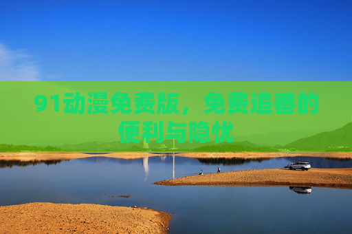 91动漫免费版,免费追番的便利与隐忧 91动漫免费版,免费追番的便利与隐忧
