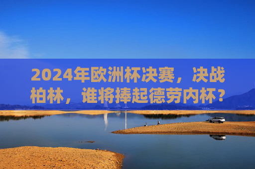 2024年欧洲杯决赛,决战柏林,谁将捧起德劳内杯? 2024年欧洲杯决赛,决战柏林,谁将捧起德劳内杯?