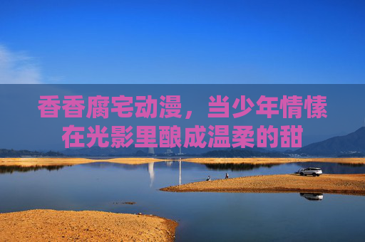 香香腐宅动漫,当少年情愫在光影里酿成温柔的甜 香香腐宅动漫,当少年情愫在光影里酿成温柔的甜