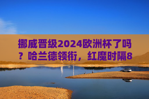 挪威晋级2024欧洲杯了吗?哈兰德领衔,红魔时隔8年重返大赛! 挪威晋级2024欧洲杯了吗?哈兰德领衔,红魔时隔8年重返大赛!