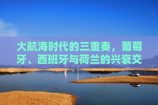 大航海时代的三重奏,葡萄牙、西班牙与荷兰的兴衰交响 大航海时代的三重奏,葡萄牙、西班牙与荷兰的兴衰交响