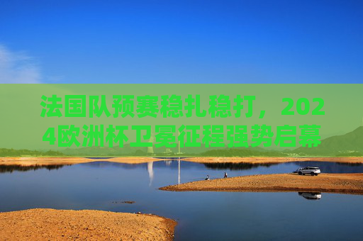 法国队预赛稳扎稳打,2024欧洲杯卫冕征程强势启幕 法国队预赛稳扎稳打,2024欧洲杯卫冕征程强势启幕