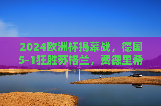 2024欧洲杯揭幕战，德国5-1狂胜苏格兰，费德里希双响点燃东道主主火炬