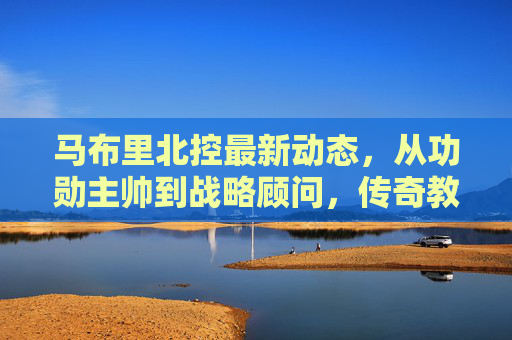 马布里北控最新动态,从功勋主帅到战略顾问,传奇教头的北京情缘再续 马布里北控最新动态,从功勋主帅到战略顾问,传奇教头的北京情缘再续
