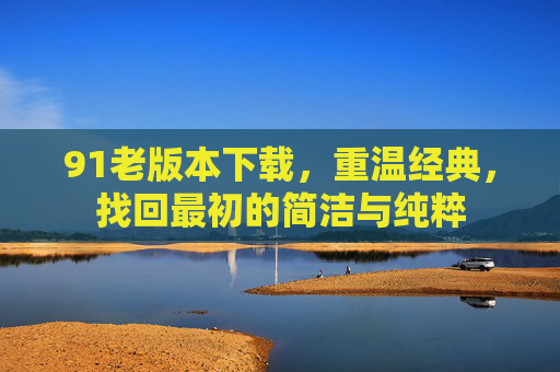 91老版本下载,重温经典,找回最初的简洁与纯粹 91老版本下载,重温经典,找回最初的简洁与纯粹