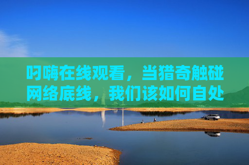 叼嗨在线观看,当猎奇触碰网络底线,我们该如何自处? 叼嗨在线观看,当猎奇触碰网络底线,我们该如何自处?