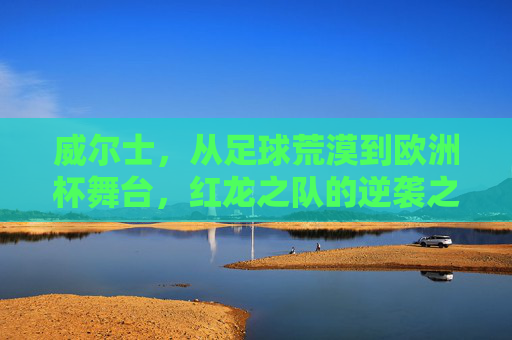 威尔士,从足球荒漠到欧洲杯舞台,红龙之队的逆袭之路 威尔士,从足球荒漠到欧洲杯舞台,红龙之队的逆袭之路