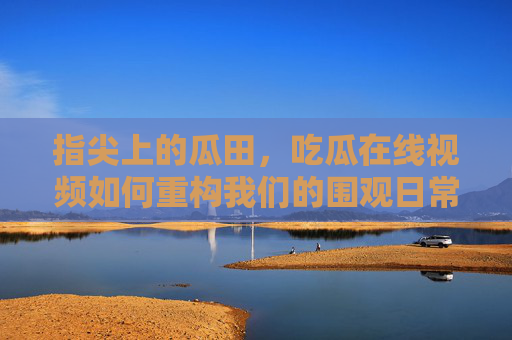 指尖上的瓜田,吃瓜在线视频如何重构我们的围观日常 指尖上的瓜田,吃瓜在线视频如何重构我们的围观日常
