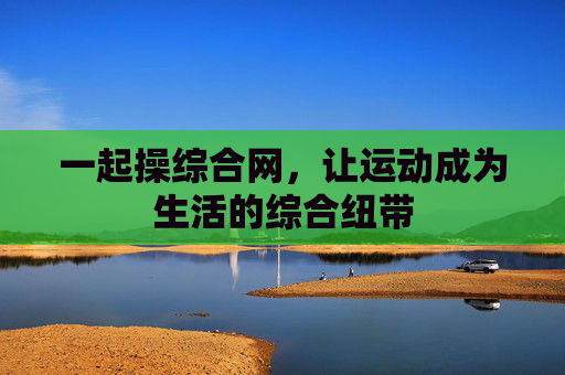 一起操综合网,让运动成为生活的综合纽带 一起操综合网,让运动成为生活的综合纽带