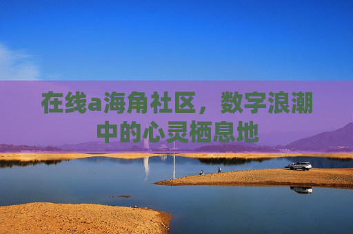 在线a海角社区,数字浪潮中的心灵栖息地 在线a海角社区,数字浪潮中的心灵栖息地