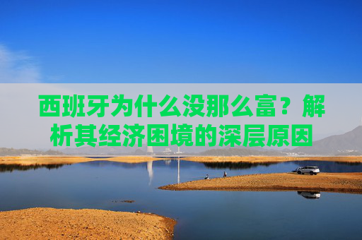 西班牙为什么没那么富?解析其经济困境的深层原因 西班牙为什么没那么富?解析其经济困境的深层原因