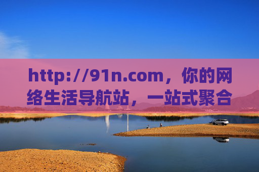 http://91n.com,你的网络生活导航站,一站式聚合优质资源 http://91n.com,你的网络生活导航站,一站式聚合优质资源