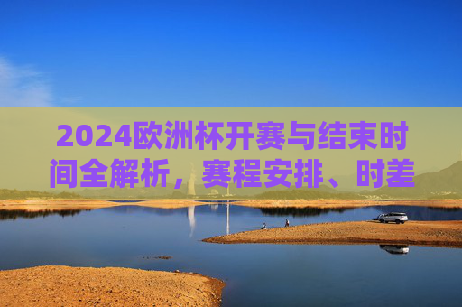 2024欧洲杯开赛与结束时间全解析,赛程安排、时差与观赛指南 2024欧洲杯开赛与结束时间全解析,赛程安排、时差与观赛指南