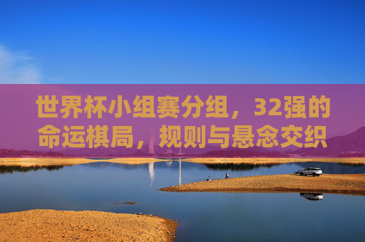 世界杯小组赛分组,32强的命运棋局,规则与悬念交织 世界杯小组赛分组,32强的命运棋局,规则与悬念交织