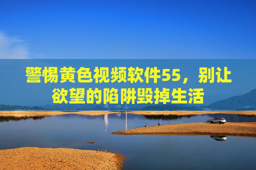 警惕黄色视频软件55,别让欲望的陷阱毁掉生活 警惕黄色视频软件55,别让欲望的陷阱毁掉生活