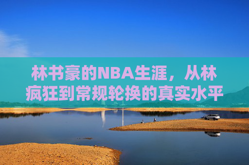 林书豪的NBA生涯,从林疯狂到常规轮换的真实水平 林书豪的NBA生涯,从林疯狂到常规轮换的真实水平