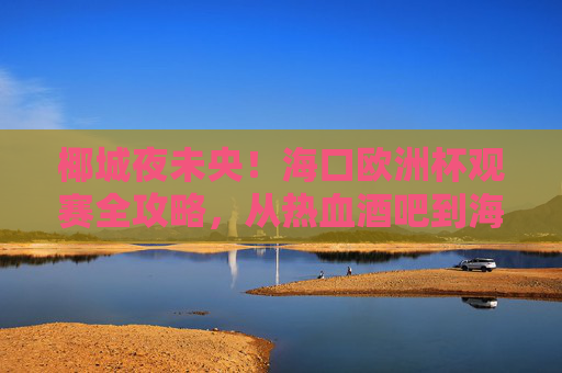 椰城夜未央！海口欧洲杯观赛全攻略，从热血酒吧到海景露台，这样看球才够味！