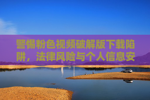 警惕粉色视频破解版下载陷阱,法律风险与个人信息安全双重威胁 警惕粉色视频破解版下载陷阱,法律风险与个人信息安全双重威胁
