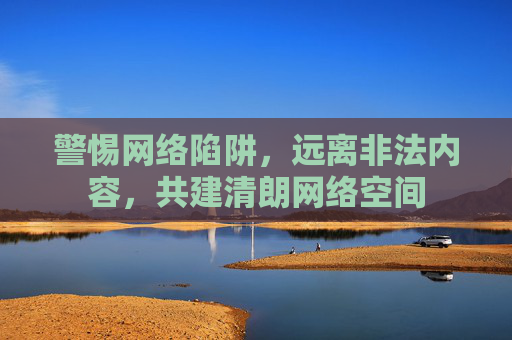 警惕网络陷阱,远离非法内容,共建清朗网络空间 警惕网络陷阱,远离非法内容,共建清朗网络空间