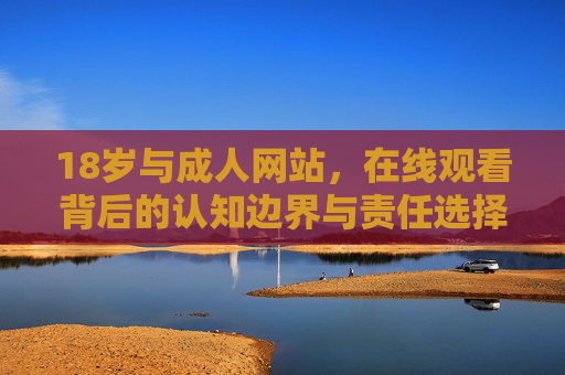 18岁与成人网站,在线观看背后的认知边界与责任选择 18岁与成人网站,在线观看背后的认知边界与责任选择