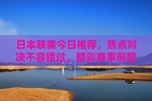 日本联赛今日推荐,焦点对决不容错过,精彩赛事前瞻 日本联赛今日推荐,焦点对决不容错过,精彩赛事前瞻