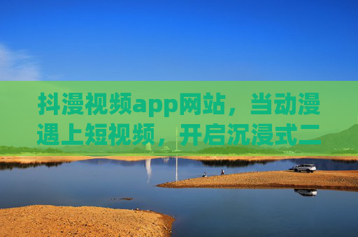 抖漫视频app网站,当动漫遇上短视频,开启沉浸式二次元新乐园 抖漫视频app网站,当动漫遇上短视频,开启沉浸式二次元新乐园