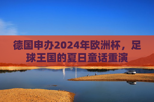 德国申办2024年欧洲杯,足球王国的夏日童话重演 德国申办2024年欧洲杯,足球王国的夏日童话重演