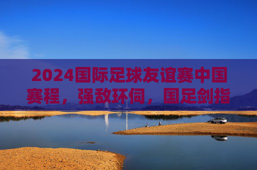 2024国际足球友谊赛中国赛程,强敌环伺,国足剑指实战淬炼 2024国际足球友谊赛中国赛程,强敌环伺,国足剑指实战淬炼