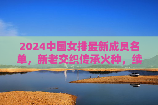 2024中国女排最新成员名单,新老交织传承火种,续写排坛传奇篇章 2024中国女排最新成员名单,新老交织传承火种,续写排坛传奇篇章