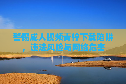 警惕成人视频青柠下载陷阱,违法风险与网络危害 警惕成人视频青柠下载陷阱,违法风险与网络危害