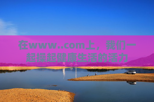 在www..com上，我们一起操起健康生活的活力