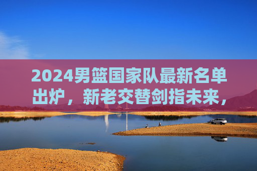 2024男篮国家队最新名单出炉,新老交替剑指未来,核心阵容蓄力新征程 2024男篮国家队最新名单出炉,新老交替剑指未来,核心阵容蓄力新征程