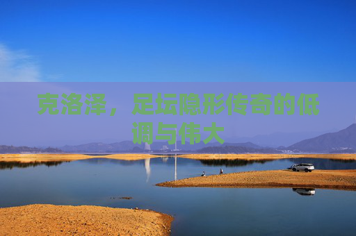 克洛泽,足坛隐形传奇的低调与伟大 克洛泽,足坛隐形传奇的低调与伟大