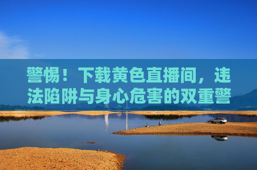 警惕!下载黄色直播间,违法陷阱与身心危害的双重警示 警惕!下载黄色直播间,违法陷阱与身心危害的双重警示