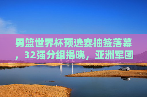 男篮世界杯预选赛抽签落幕,32强分组揭晓,亚洲军团迎新挑战 男篮世界杯预选赛抽签落幕,32强分组揭晓,亚洲军团迎新挑战
