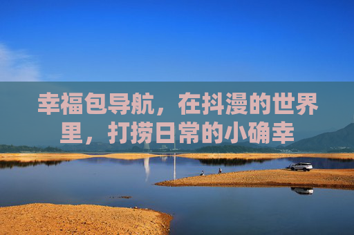 幸福包导航,在抖漫的世界里,打捞日常的小确幸 幸福包导航,在抖漫的世界里,打捞日常的小确幸