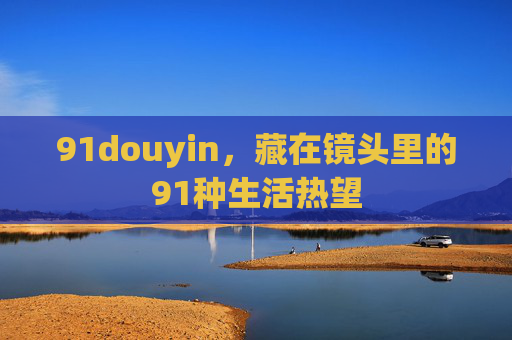 91douyin,藏在镜头里的91种生活热望 91douyin,藏在镜头里的91种生活热望