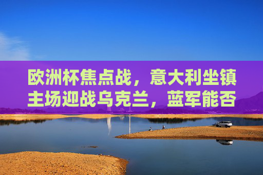 欧洲杯焦点战，意大利坐镇主场迎战乌克兰，蓝军能否延续强势？