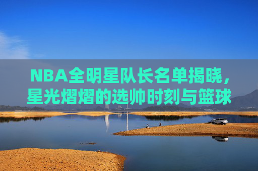 NBA全明星队长名单揭晓，星光熠熠的选帅时刻与篮球盛宴序曲
