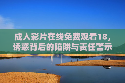 成人影片在线免费观看18，诱惑背后的陷阱与责任警示