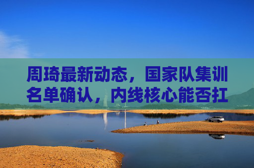 周琦最新动态,国家队集训名单确认,内线核心能否扛起男篮攻坚重任? 周琦最新动态,国家队集训名单确认,内线核心能否扛起男篮攻坚重任?