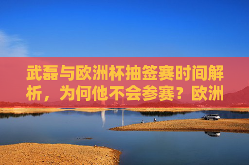武磊与欧洲杯抽签赛时间解析，为何他不会参赛？欧洲杯抽签与赛程安排详解