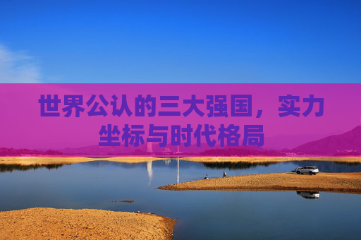 世界公认的三大强国,实力坐标与时代格局 世界公认的三大强国,实力坐标与时代格局