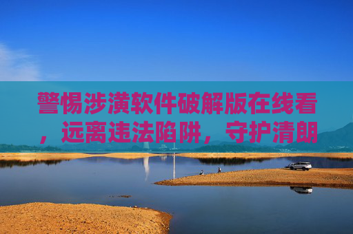 警惕涉潢软件破解版在线看,远离违法陷阱,守护清朗网络 警惕涉潢软件破解版在线看,远离违法陷阱,守护清朗网络