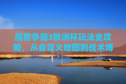 魔兽争霸3欧洲杯玩法全攻略，从自定义地图到战术博弈，重温经典赛场激情