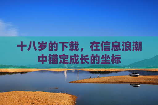 十八岁的下载,在信息浪潮中锚定成长的坐标 十八岁的下载,在信息浪潮中锚定成长的坐标
